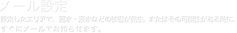 メール設定｜設定したエリアで、冠水・浸水などの被害が発生、またはその可能性がる時に、すぐにメールでお知らせします。