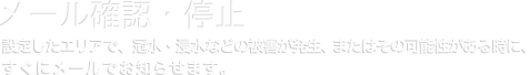 メール確認・停止｜設定したエリアで、冠水・浸水などの被害が発生、またはその可能性がる時に、すぐにメールでお知らせします。